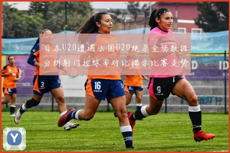 日本U20遭遇法国U20绝杀全场数据分析射门控球率对比揭示比赛走势