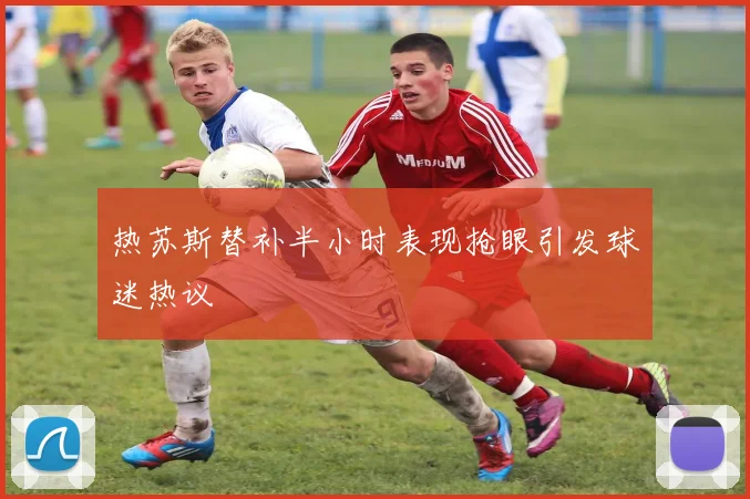 热苏斯替补半小时表现抢眼引发球迷热议