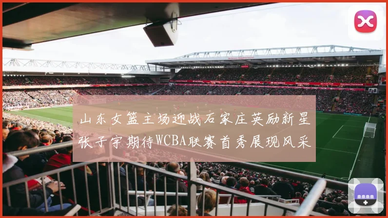 山东女篮主场迎战石家庄英励新星张子宇期待WCBA联赛首秀展现风采