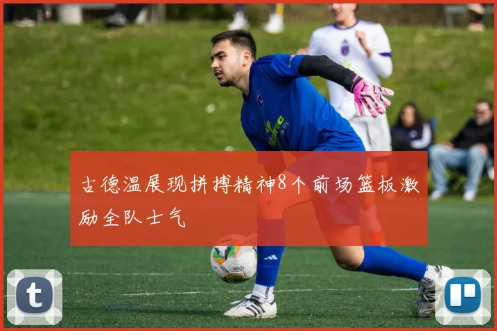 古德温展现拼搏精神8个前场篮板激励全队士气