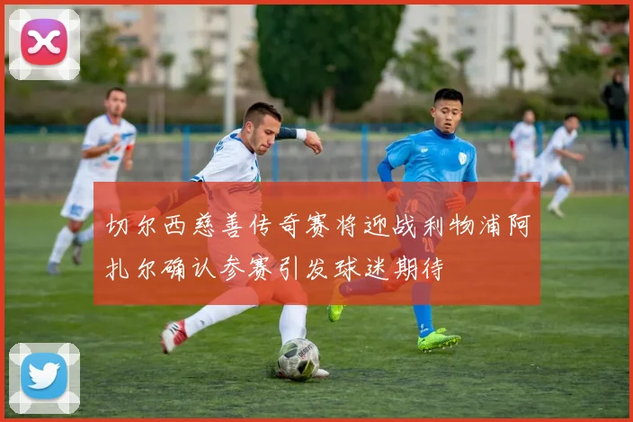 切尔西慈善传奇赛将迎战利物浦阿扎尔确认参赛引发球迷期待