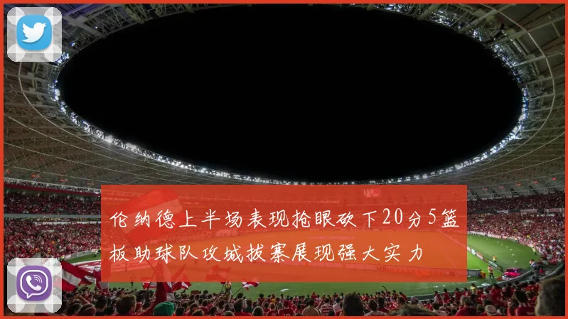 伦纳德上半场表现抢眼砍下20分5篮板助球队攻城拔寨展现强大实力