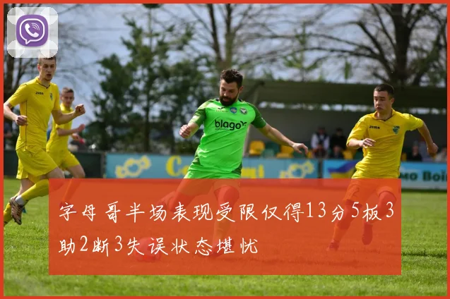 字母哥半场表现受限仅得13分5板3助2断3失误状态堪忧