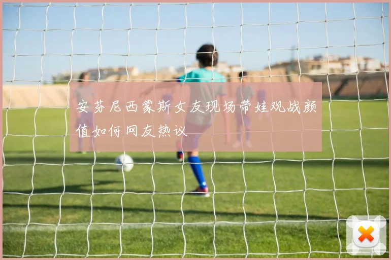 安芬尼西蒙斯女友现场带娃观战颜值如何网友热议