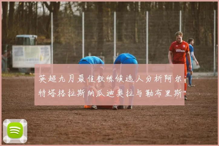 英超九月最佳教练候选人分析阿尔特塔格拉斯纳瓜迪奥拉与勒布里斯的表现