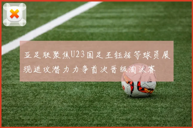亚足联聚焦U23国足王钰栋等球员展现进攻潜力力争首次晋级淘汰赛
