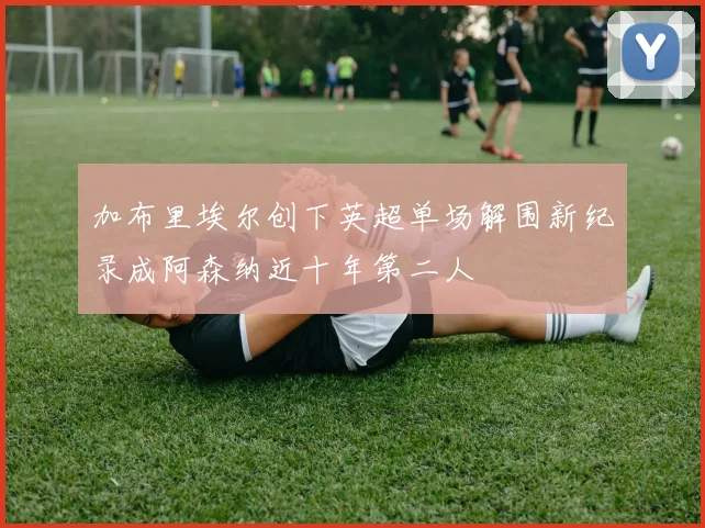 加布里埃尔创下英超单场解围新纪录成阿森纳近十年第二人