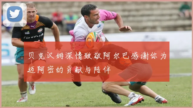 贝克汉姆深情致敬阿尔巴感谢你为迈阿密的贡献与陪伴