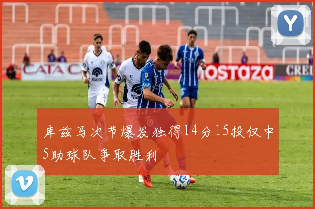库兹马次节爆发独得14分15投仅中5助球队争取胜利