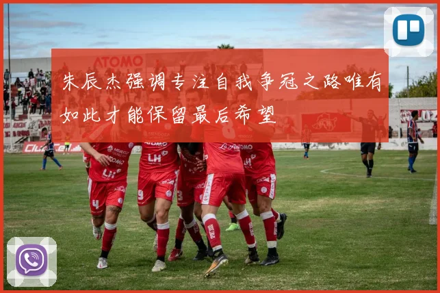 朱辰杰强调专注自我争冠之路唯有如此才能保留最后希望