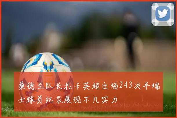 桑德兰队长扎卡英超出场243次平瑞士球员纪录展现不凡实力