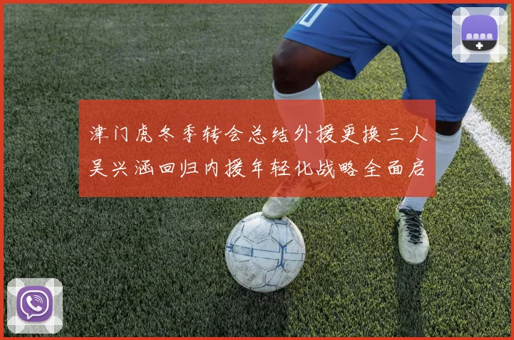 津门虎冬季转会总结外援更换三人吴兴涵回归内援年轻化战略全面启动
