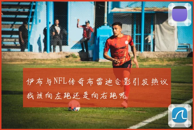伊布与NFL传奇布雷迪合影引发热议我该向左跑还是向右跑呢