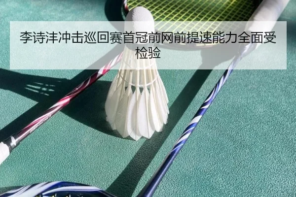 李诗沣冲击巡回赛首冠前网前提速能力全面受检验